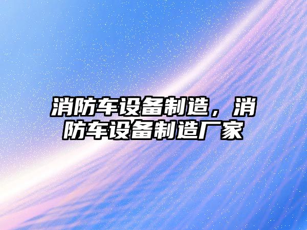消防車(chē)設備制造，消防車(chē)設備制造廠(chǎng)家
