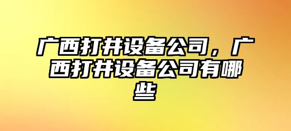 廣西打井設備公司，廣西打井設備公司有哪些