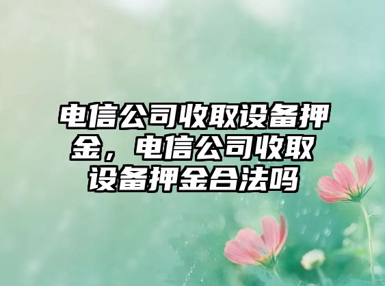 電信公司收取設備押金，電信公司收取設備押金合法嗎