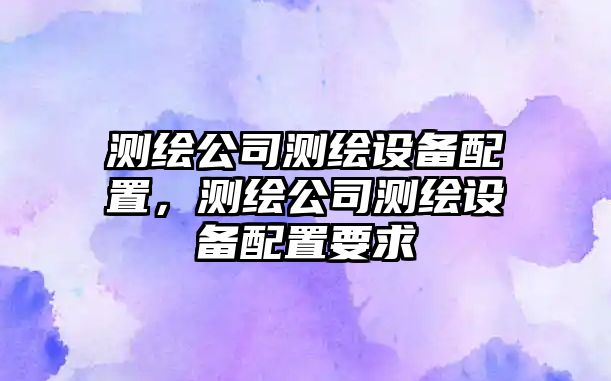 測繪公司測繪設備配置，測繪公司測繪設備配置要求