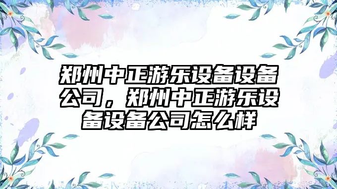 鄭州中正游樂(lè )設備設備公司，鄭州中正游樂(lè )設備設備公司怎么樣