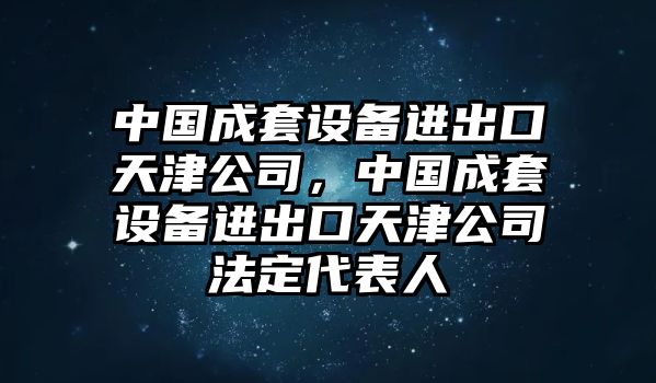 中國成套設備進(jìn)出口天津公司，中國成套設備進(jìn)出口天津公司法定代表人