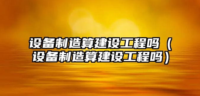 設備制造算建設工程嗎（設備制造算建設工程嗎）