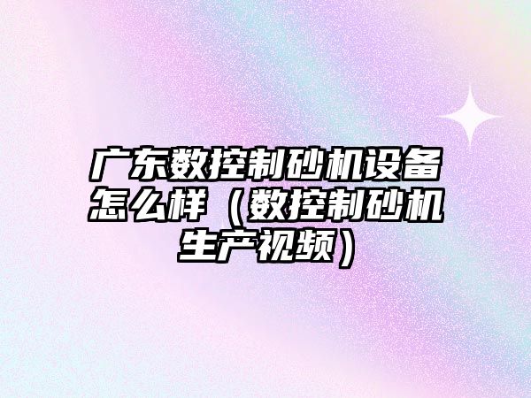 廣東數控制砂機設備怎么樣（數控制砂機生產(chǎn)視頻）