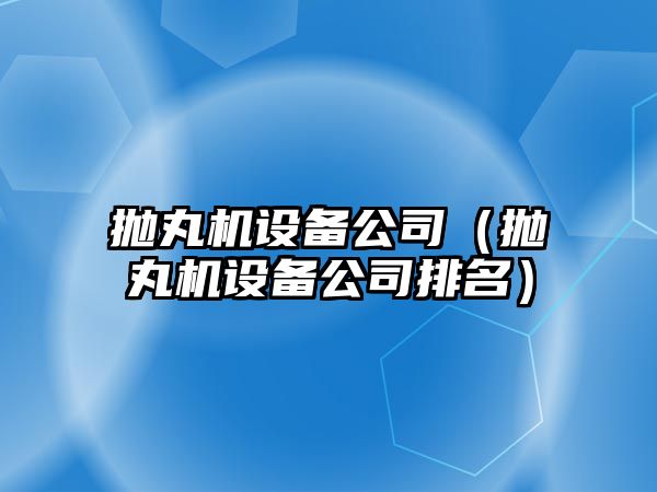 拋丸機設備公司（拋丸機設備公司排名）