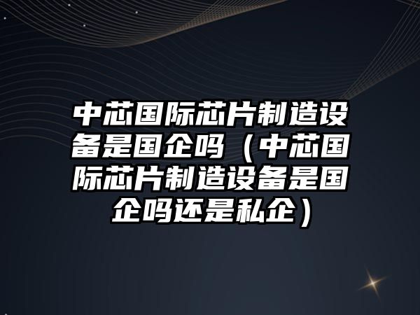 中芯國際芯片制造設備是國企嗎（中芯國際芯片制造設備是國企嗎還是私企）