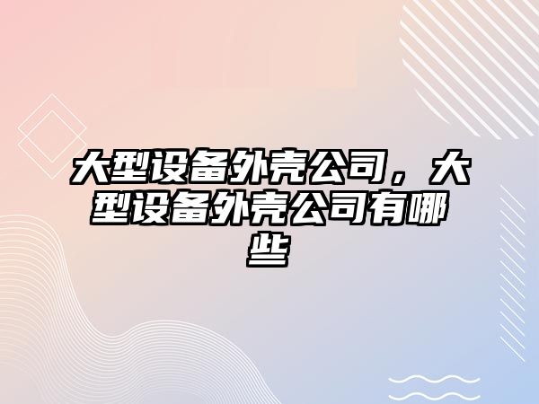 大型設備外殼公司，大型設備外殼公司有哪些