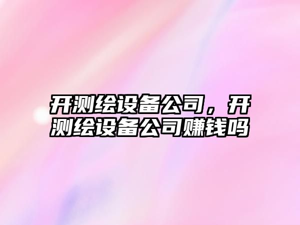 開(kāi)測繪設備公司，開(kāi)測繪設備公司賺錢(qián)嗎