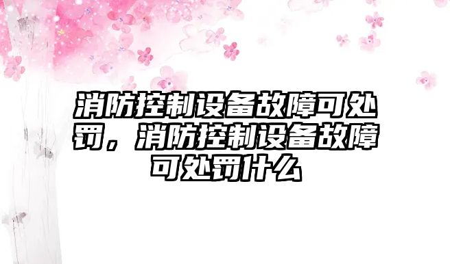 消防控制設備故障可處罰，消防控制設備故障可處罰什么