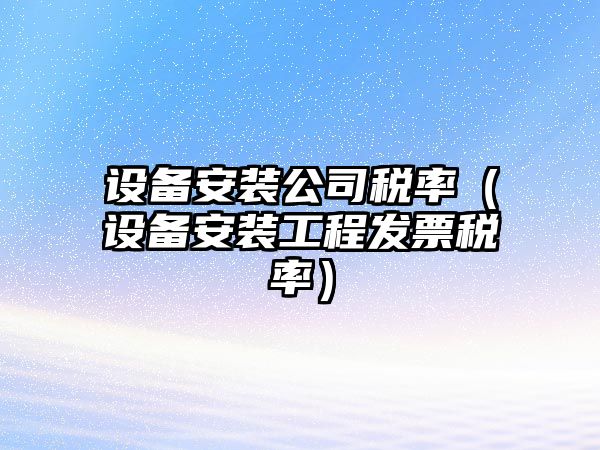 設備安裝公司稅率（設備安裝工程發(fā)票稅率）
