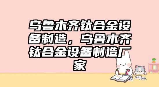 烏魯木齊鈦合金設備制造，烏魯木齊鈦合金設備制造廠(chǎng)家