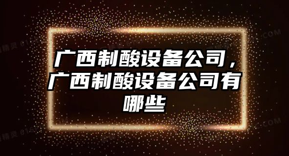 廣西制酸設備公司，廣西制酸設備公司有哪些