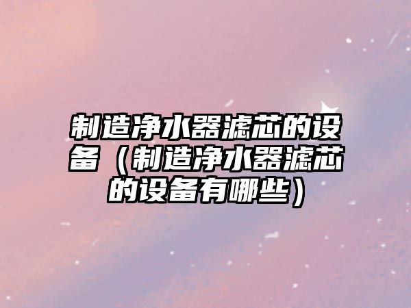 制造凈水器濾芯的設備（制造凈水器濾芯的設備有哪些）