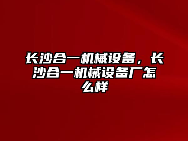 長(cháng)沙合一機械設備，長(cháng)沙合一機械設備廠(chǎng)怎么樣
