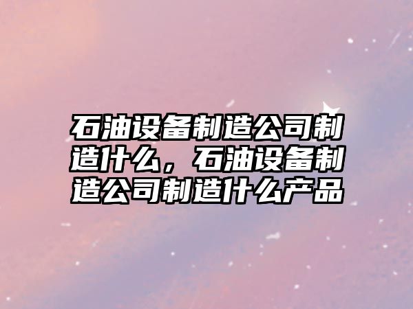 石油設備制造公司制造什么，石油設備制造公司制造什么產(chǎn)品