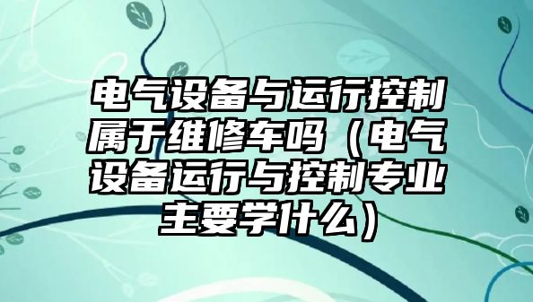 電氣設備與運行控制屬于維修車(chē)嗎（電氣設備運行與控制專(zhuān)業(yè)主要學(xué)什么）