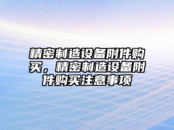 精密制造設備附件購買(mǎi)，精密制造設備附件購買(mǎi)注意事項