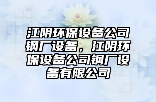 江陰環(huán)保設備公司鋼廠(chǎng)設備，江陰環(huán)保設備公司鋼廠(chǎng)設備有限公司
