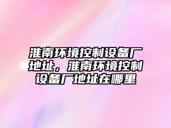 淮南環(huán)境控制設備廠(chǎng)地址，淮南環(huán)境控制設備廠(chǎng)地址在哪里