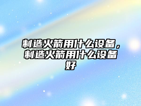 制造火箭用什么設備，制造火箭用什么設備好
