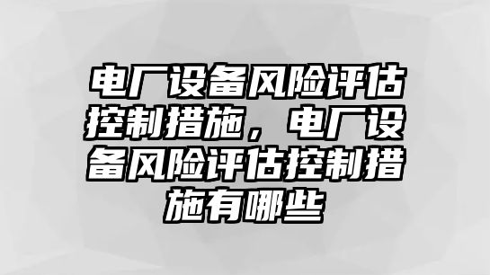 電廠(chǎng)設備風(fēng)險評估控制措施，電廠(chǎng)設備風(fēng)險評估控制措施有哪些