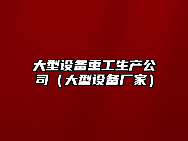 大型設備重工生產(chǎn)公司（大型設備廠(chǎng)家）