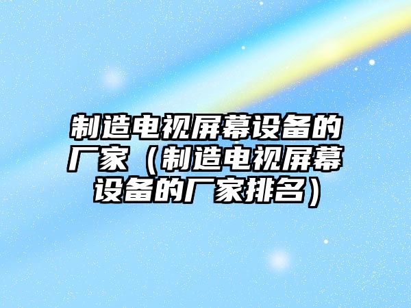 制造電視屏幕設備的廠(chǎng)家（制造電視屏幕設備的廠(chǎng)家排名）