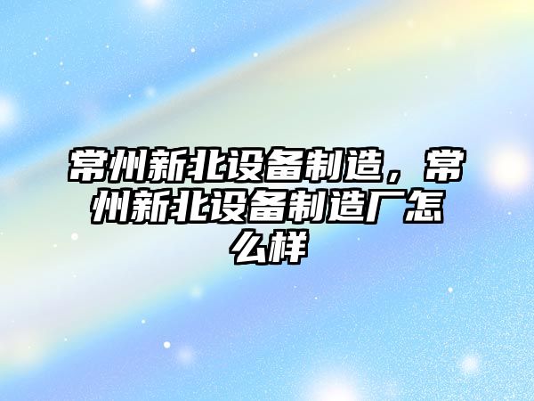 常州新北設備制造，常州新北設備制造廠(chǎng)怎么樣