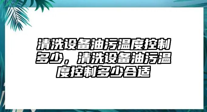 清洗設備油污溫度控制多少，清洗設備油污溫度控制多少合適