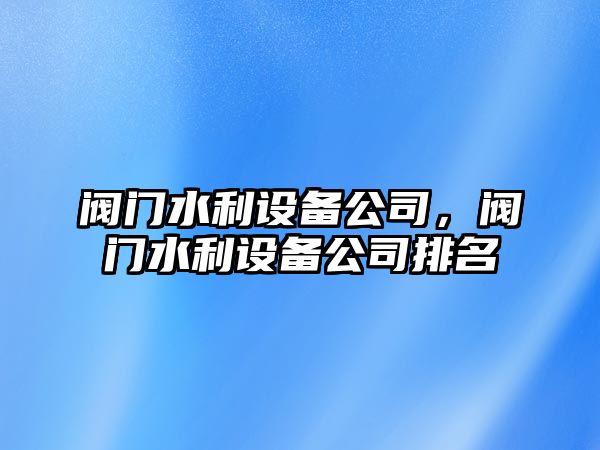 閥門(mén)水利設備公司，閥門(mén)水利設備公司排名