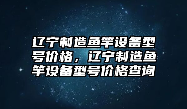 遼寧制造魚(yú)竿設備型號價(jià)格，遼寧制造魚(yú)竿設備型號價(jià)格查詢(xún)
