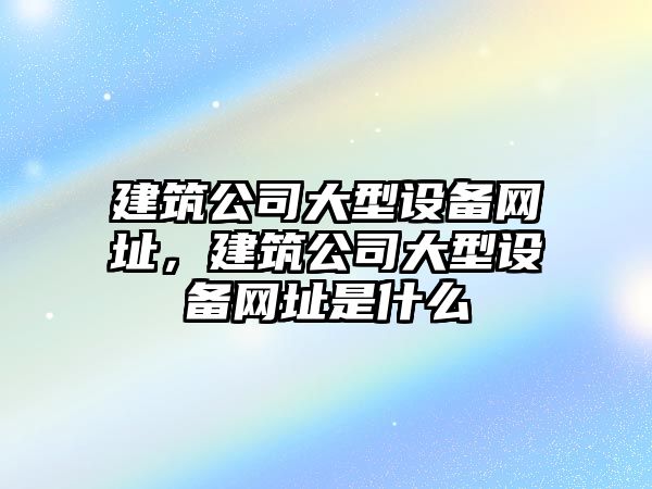 建筑公司大型設備網(wǎng)址，建筑公司大型設備網(wǎng)址是什么