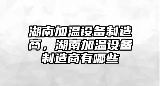 湖南加溫設備制造商，湖南加溫設備制造商有哪些