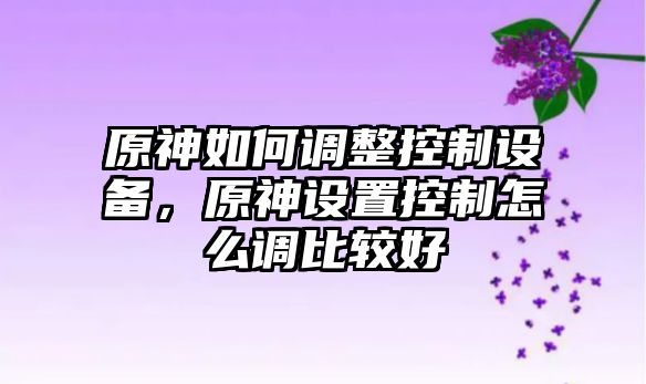 原神如何調整控制設備，原神設置控制怎么調比較好