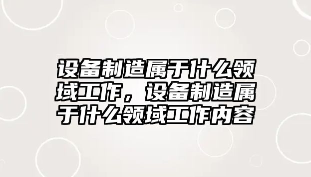 設備制造屬于什么領(lǐng)域工作，設備制造屬于什么領(lǐng)域工作內容