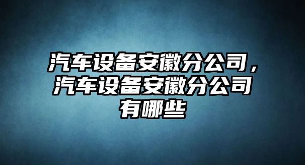 汽車(chē)設備安徽分公司，汽車(chē)設備安徽分公司有哪些