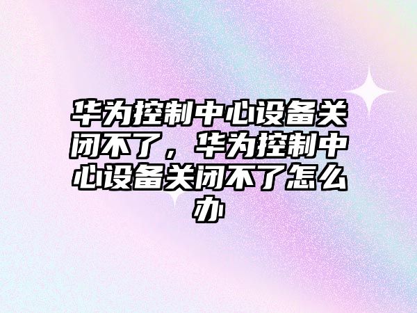 華為控制中心設備關(guān)閉不了，華為控制中心設備關(guān)閉不了怎么辦