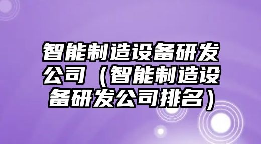 智能制造設備研發(fā)公司（智能制造設備研發(fā)公司排名）