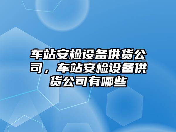 車(chē)站安檢設備供貨公司，車(chē)站安檢設備供貨公司有哪些