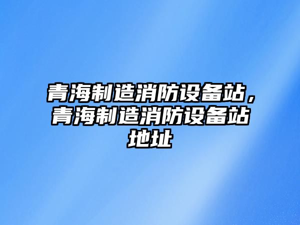 青海制造消防設備站，青海制造消防設備站地址