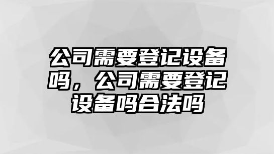 公司需要登記設備嗎，公司需要登記設備嗎合法嗎