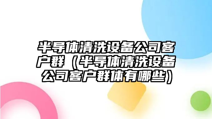 半導體清洗設備公司客戶(hù)群（半導體清洗設備公司客戶(hù)群體有哪些）
