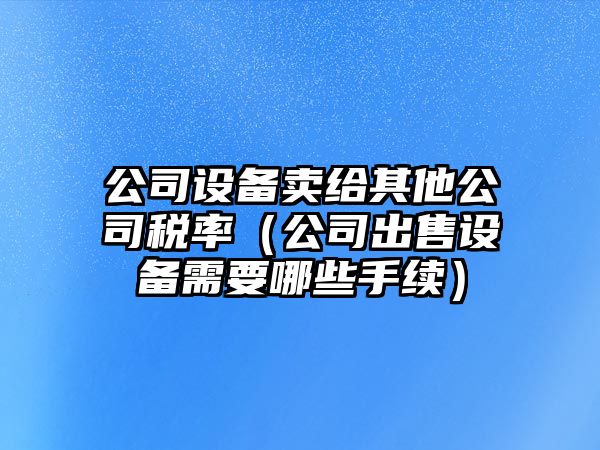 公司設備賣(mài)給其他公司稅率（公司出售設備需要哪些手續）
