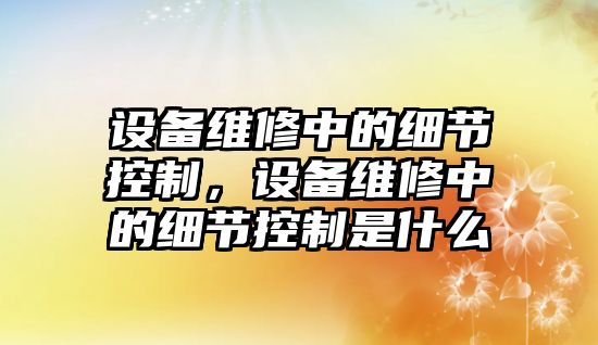 設備維修中的細節控制，設備維修中的細節控制是什么