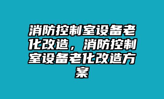 消防控制室設備老化改造，消防控制室設備老化改造方案