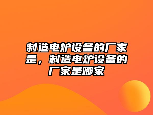 制造電爐設備的廠(chǎng)家是，制造電爐設備的廠(chǎng)家是哪家
