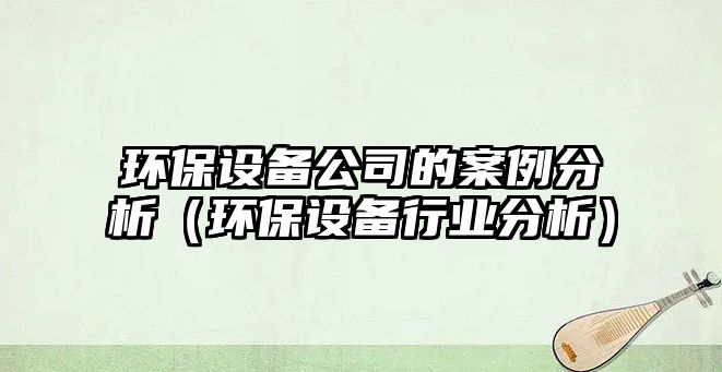 環(huán)保設備公司的案例分析（環(huán)保設備行業(yè)分析）