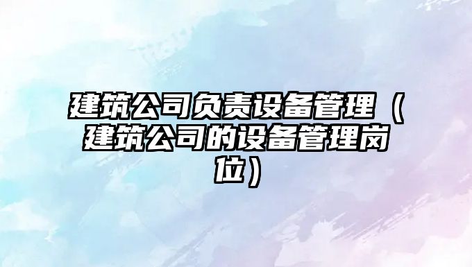 建筑公司負責設備管理（建筑公司的設備管理崗位）