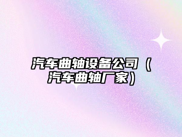汽車(chē)曲軸設備公司（汽車(chē)曲軸廠(chǎng)家）