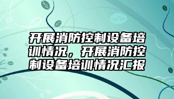 開(kāi)展消防控制設備培訓情況，開(kāi)展消防控制設備培訓情況匯報